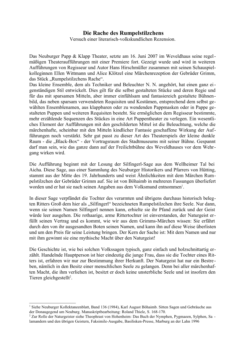 Die Rache des Rumpelstilzchens Versuch einer literarisch-volkskundlichen Rezension. Das Neuburger Papp & Klapp Theater, setzte am 16. Juni 2007 im Weveldhaus seine regel - mäßigen Theateraufführungen mit einer Premiere fort. Gezeigt wurde und wird in weiteren   Aufführungen von Regisseur und Autor Hans Hirschmüller zusammen mit seinen Schauspiel - kolleginnen Ellen Wittmann und Alice Klötzel eine Märchenrezeption der Gebrüder Grimm,   das Stück „Rumpelstilzchens Rache“. Das kleine Ensemble, dem als Techniker und Beleuchter N. N. angehört, hat einen ganz ei - genständigen Stil entwickelt. Dies gilt für die selbst gestalteten Stücke und deren Regie und   für das mit sparsamen Mitteln, aber immer einfühlsam und fantasiereich gestaltete Bühnen - bild, das neben sparsam verwendeten Requisiten und Kostümen, entsprechend dem selbst ge - wählten Ensemblenamen, aus klappbaren oder zu wendenden Pappmasken oder in Pappe ge - stalteten Puppen und weiteren Requisiten besteht. Sie ermöglichen dem Regisseur bestimmte,   mehr erzählende Sequenzen des Stückes in eine Art Puppentheater zu verlegen. Ein wesentli - ches Element der Aufführungen mit den geschilderten Mittel ist die Beleuchtung, welche die   märchenhafte, scheinbar mit den Mitteln kindlicher Fantasie geschaffene Wirkung der Auf - führungen noch verstärkt. Sehr gut passt zu dieser Art des Theaterspiels der kleine dunkle   Raum - die „Black-Box“ - der Vortragsraum des Stadtmuseums mit seiner Bühne. Gespannt   darf man sein, wie das ganze dann auf der Freilichtbühne des Weveldhauses vor dem Wehr - gang wirken wird. Die Aufführung beginnt mit der Lesung der Silfingerl-Sage aus dem Wellheimer Tal bei   Aicha. Diese Sage, aus einer Sammlung des Neuburger Historikers und Pfarrers von Hütting,   stammt aus der Mitte des 19. Jahrhunderts und weist Ähnlichkeiten mit dem Märchen Rum - pelstilzchen der Gebrüder Grimm auf. Sie ist von Böhaimb in mehreren Fassungen überliefert   worden und er hat sie nach seinen Angaben aus dem Volksmund entnommen 1 . In dieser Sage verpfändet die Tochter des verarmten und übrigens durchaus historisch beleg - ten Ritters Groß dem hier als „Silfingerl“ bezeichneten Rumpelstilzchen ihre Seele. Nur dann,   wenn sie seinen Namen Silfingerl nennen kann, erhielte sie ihr Pfand zurück und der Geist   würde leer ausgehen. Die rothaarige, arme Rittertochter ist einverstanden, der Naturgeist er - füllt seinen Vertrag und es kommt, wie wir aus dem Grimms-Märchen wissen: Sie erfährt   durch den von ihr ausgesandten Boten seinen Namen, und kann ihn auf diese Weise überlisten   und um den Preis für seine Leistung bringen. Der Kern der Sache ist: Mit dem Namen und nur   mit ihm gewinnt sie eine mythische Macht über den Naturgeist! Die Geschichte ist, wie bei solchen Volkssagen typisch, ganz einfach und holzschnittartig er - zählt. Handelnde Hauptperson ist hier eindeutig die junge Frau, dass sie die Tochter eines Rit - ters ist, erfahren wir nur zur Bestimmung ihrer Herkunft. Der Naturgeist hat nur ein Bestre - ben, nämlich in den Besitz einer menschlichen Seele zu gelangen. Denn bei aller märchenhaf - ten Macht, die ihm verliehen ist, besitzt er doch keine unsterbliche Seele und ist insofern den   Tieren gleichgestellt 2 . 1  Siehe Neuburger Kollektaneenblatt, Band 136 (1984), Karl August Böhaimb. Sitten Sagen und Gebräuche aus   der Donaugegend um Neuburg. Manuskriptbearbeitung: Roland Thiele, S. 168-170.  2  Zur Rolle der Naturgeister siehe Theophrast von Hohenheim: Das Buch der Nymphen, Pygmaeen, Sylphen, Sa - lamandern und den übrigen Geistern, Faksimile-Ausgabe, Basilisken-Presse, Marburg an der Lahn 1996